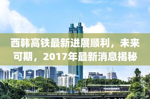 西韓高鐵最新進(jìn)展順利，未來可期，2017年最新消息揭秘