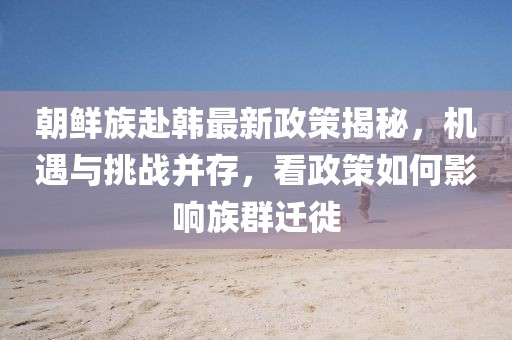朝鮮族赴韓最新政策揭秘，機(jī)遇與挑戰(zhàn)并存，看政策如何影響族群遷徙