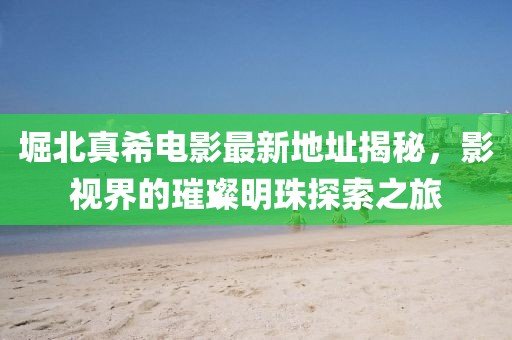 堀北真希電影最新地址揭秘，影視界的璀璨明珠探索之旅