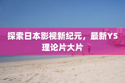 探索日本影視新紀(jì)元，最新YS理論片大片