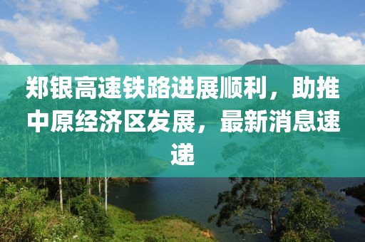 鄭銀高速鐵路進(jìn)展順利，助推中原經(jīng)濟(jì)區(qū)發(fā)展，最新消息速遞