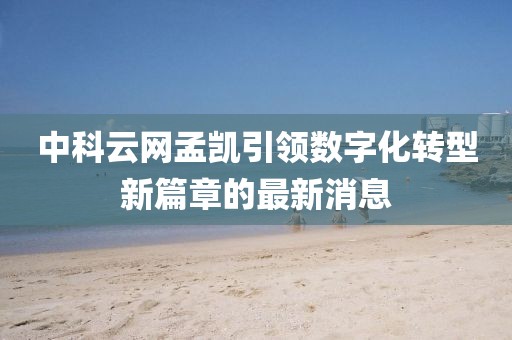 中科云網(wǎng)孟凱引領(lǐng)數(shù)字化轉(zhuǎn)型新篇章的最新消息