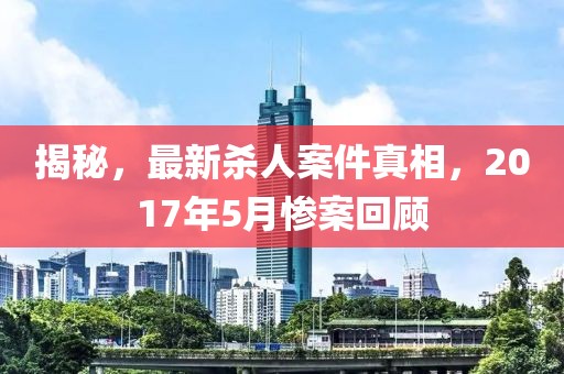 揭秘，最新殺人案件真相，2017年5月慘案回顧