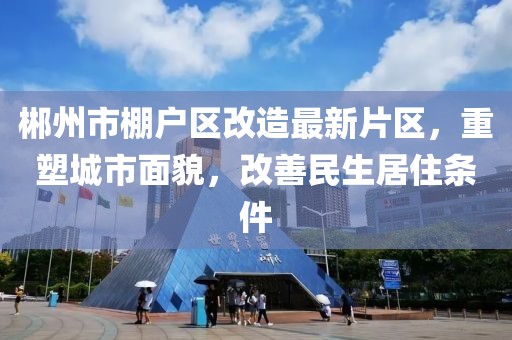 郴州市棚戶區(qū)改造最新片區(qū)，重塑城市面貌，改善民生居住條件