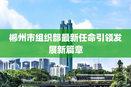 郴州市組織部最新任命引領(lǐng)發(fā)展新篇章