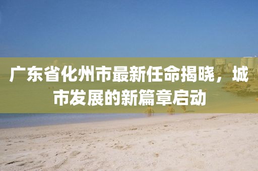 廣東省化州市最新任命揭曉，城市發(fā)展的新篇章啟動
