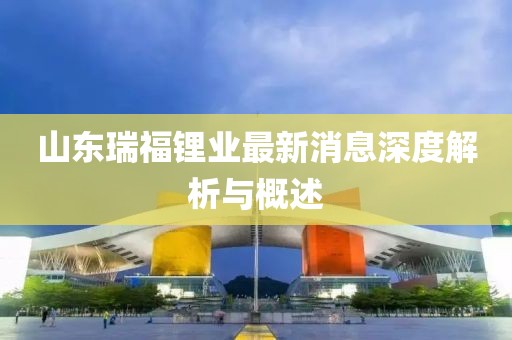 山東瑞福鋰業(yè)最新消息深度解析與概述