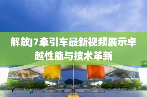 解放J7牽引車最新視頻展示卓越性能與技術(shù)革新