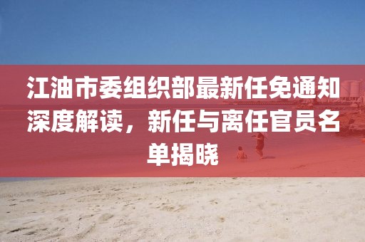 江油市委組織部最新任免通知深度解讀，新任與離任官員名單揭曉