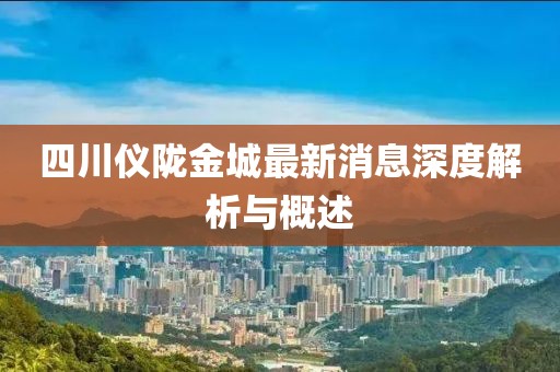 四川儀隴金城最新消息深度解析與概述