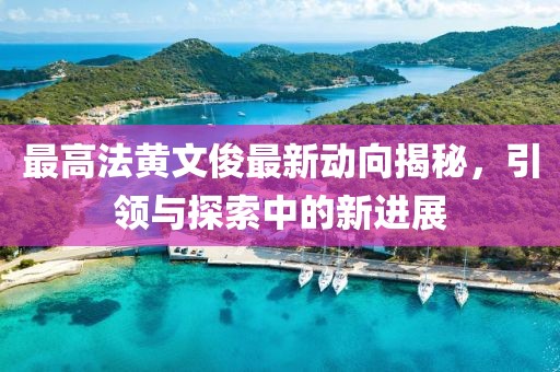 最高法黃文俊最新動(dòng)向揭秘，引領(lǐng)與探索中的新進(jìn)展
