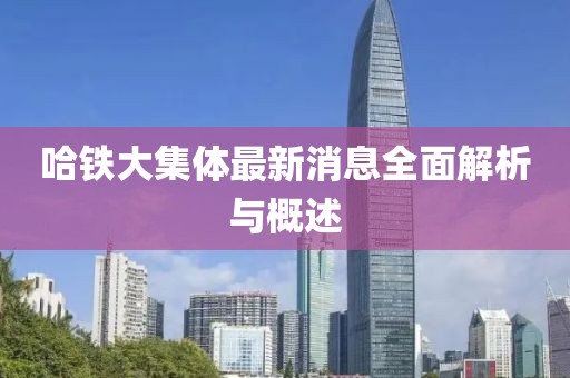 哈鐵大集體最新消息全面解析與概述