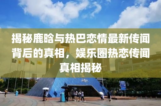 揭秘鹿晗與熱巴戀情最新傳聞背后的真相，娛樂圈熱戀傳聞真相揭秘