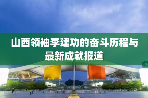 山西領(lǐng)袖李建功的奮斗歷程與最新成就報(bào)道