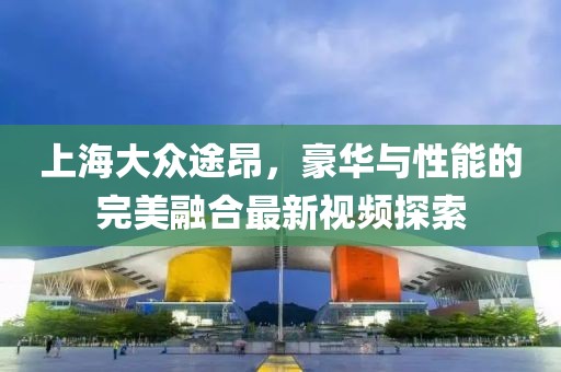 上海大眾途昂，豪華與性能的完美融合最新視頻探索