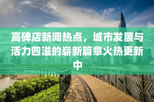 高碑店新聞熱點，城市發(fā)展與活力四溢的嶄新篇章火熱更新中