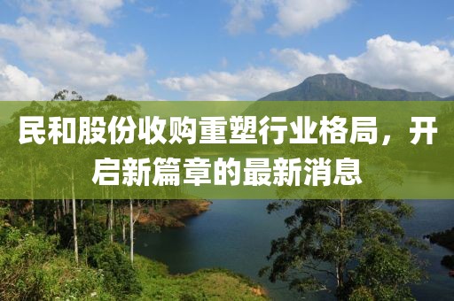 民和股份收購重塑行業(yè)格局，開啟新篇章的最新消息