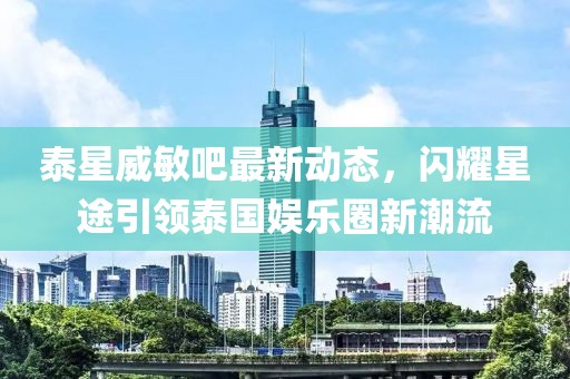 泰星威敏吧最新動(dòng)態(tài)，閃耀星途引領(lǐng)泰國(guó)娛樂圈新潮流