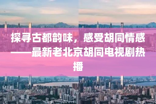 探尋古都韻味，感受胡同情感——最新老北京胡同電視劇熱播