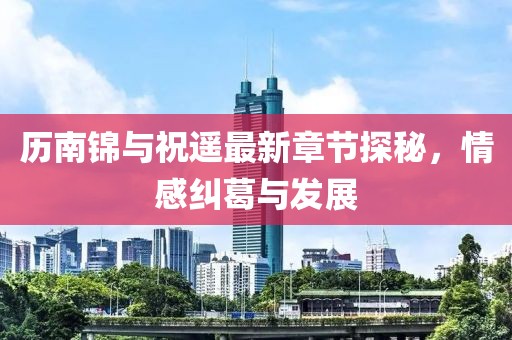 歷南錦與祝遙最新章節(jié)探秘，情感糾葛與發(fā)展