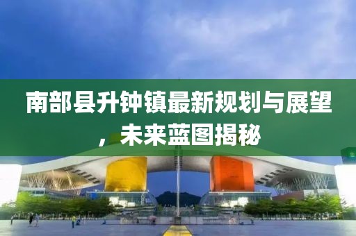南部縣升鐘鎮(zhèn)最新規(guī)劃與展望，未來(lái)藍(lán)圖揭秘