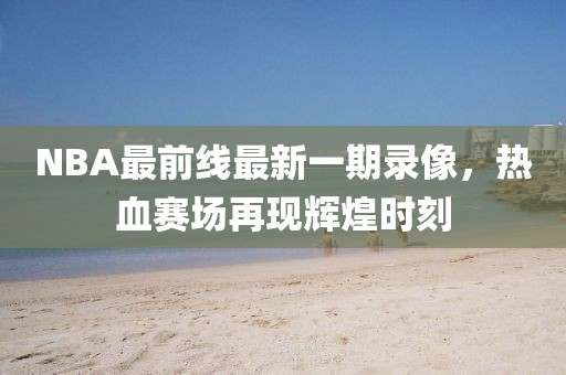NBA最前線最新一期錄像，熱血賽場再現(xiàn)輝煌時(shí)刻