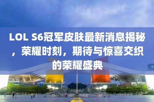 LOL S6冠軍皮膚最新消息揭秘，榮耀時(shí)刻，期待與驚喜交織的榮耀盛典
