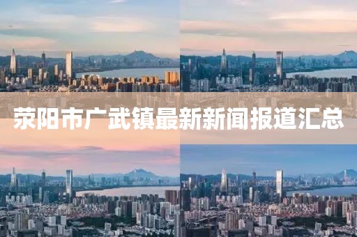 滎陽市廣武鎮(zhèn)最新新聞報道匯總