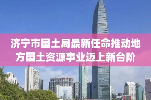 濟(jì)寧市國(guó)土局最新任命推動(dòng)地方國(guó)土資源事業(yè)邁上新臺(tái)階
