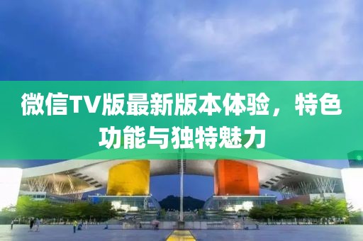 微信TV版最新版本體驗(yàn)，特色功能與獨(dú)特魅力