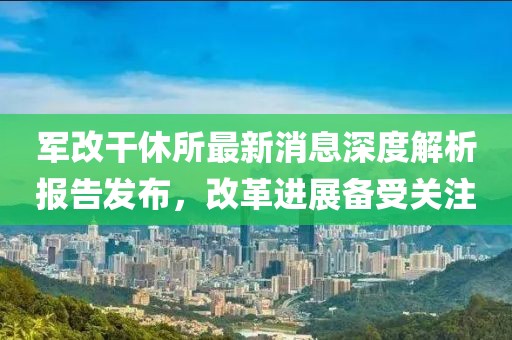 軍改干休所最新消息深度解析報告發(fā)布，改革進展備受關注