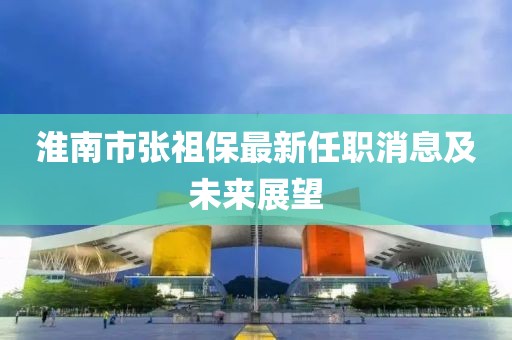 淮南市張祖保最新任職消息及未來(lái)展望