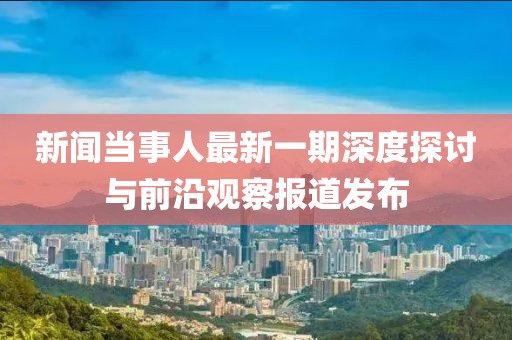 新聞當(dāng)事人最新一期深度探討與前沿觀察報(bào)道發(fā)布