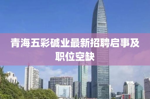 青海五彩堿業(yè)最新招聘啟事及職位空缺