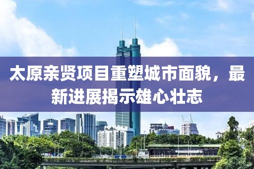 太原親賢項(xiàng)目重塑城市面貌，最新進(jìn)展揭示雄心壯志