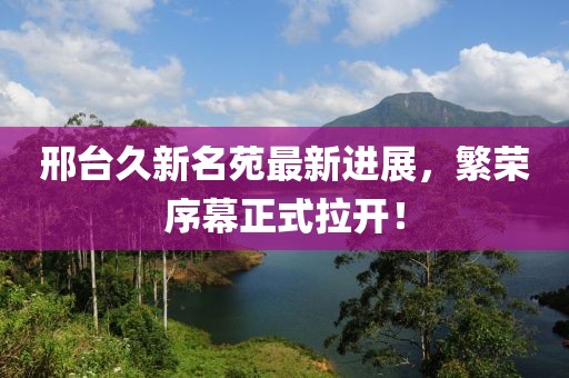邢臺久新名苑最新進(jìn)展，繁榮序幕正式拉開！