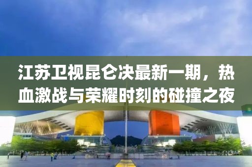 江蘇衛(wèi)視昆侖決最新一期，熱血激戰(zhàn)與榮耀時刻的碰撞之夜