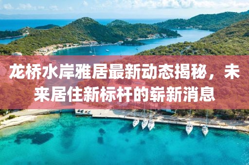 龍橋水岸雅居最新動(dòng)態(tài)揭秘，未來居住新標(biāo)桿的嶄新消息