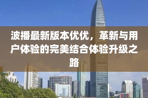 波播最新版本優(yōu)優(yōu)，革新與用戶體驗(yàn)的完美結(jié)合體驗(yàn)升級(jí)之路