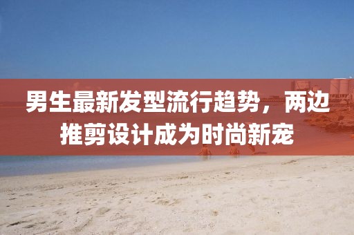 男生最新發(fā)型流行趨勢，兩邊推剪設(shè)計(jì)成為時(shí)尚新寵