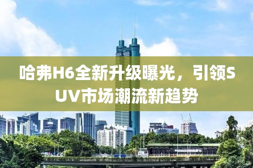 哈弗H6全新升級曝光，引領(lǐng)SUV市場潮流新趨勢