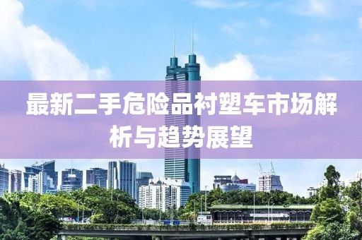 最新二手危險(xiǎn)品襯塑車市場(chǎng)解析與趨勢(shì)展望