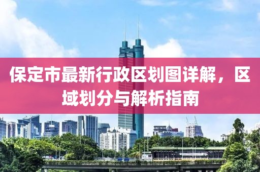 保定市最新行政區(qū)劃圖詳解，區(qū)域劃分與解析指南