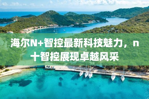 海爾N+智控最新科技魅力，n十智控展現(xiàn)卓越風(fēng)采