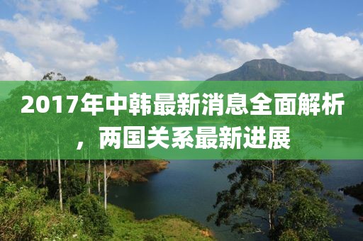 2017年中韓最新消息全面解析，兩國(guó)關(guān)系最新進(jìn)展