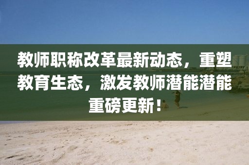 教師職稱改革最新動態(tài)，重塑教育生態(tài)，激發(fā)教師潛能潛能重磅更新！