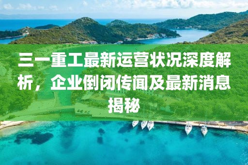 三一重工最新運(yùn)營狀況深度解析，企業(yè)倒閉傳聞及最新消息揭秘