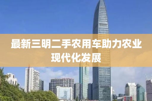 最新三明二手農(nóng)用車助力農(nóng)業(yè)現(xiàn)代化發(fā)展