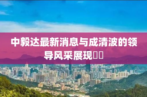 中毅達(dá)最新消息與成清波的領(lǐng)導(dǎo)風(fēng)采展現(xiàn)??