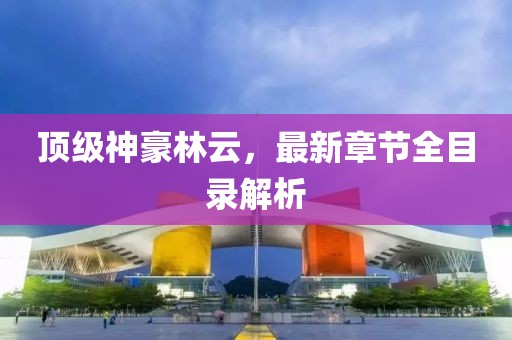 頂級神豪林云，最新章節(jié)全目錄解析